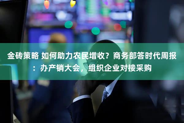 金砖策略 如何助力农民增收？商务部答时代周报：办产销大会，组织企业对接采购