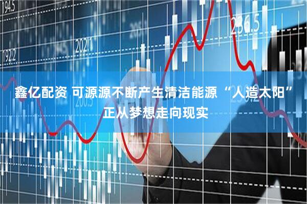 鑫亿配资 可源源不断产生清洁能源 “人造太阳” 正从梦想走向现实